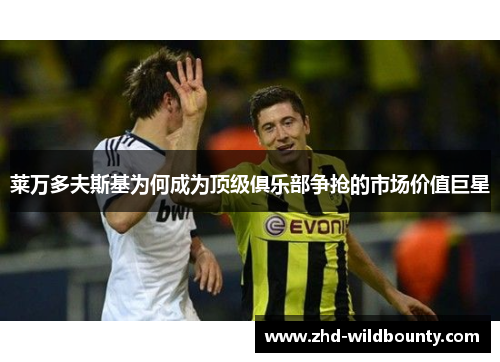 莱万多夫斯基为何成为顶级俱乐部争抢的市场价值巨星