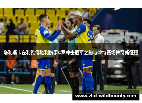 塔利斯卡在利雅得胜利携手C罗冲击冠军之路与沙特赛场传奇新征程 塔利斯卡在利雅得胜利携手C罗冲击冠军之路与沙特赛场传奇新征程