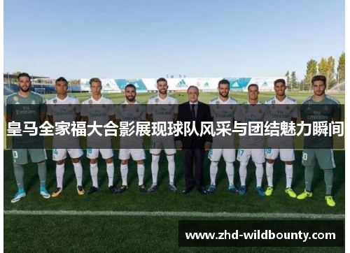 皇马全家福大合影展现球队风采与团结魅力瞬间